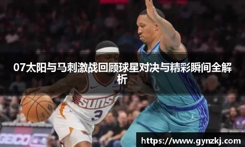 07太阳与马刺激战回顾球星对决与精彩瞬间全解析