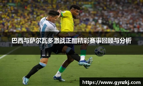 巴西与萨尔瓦多激战正酣精彩赛事回顾与分析